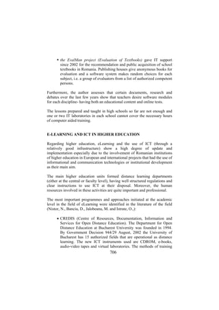 the EvalMan project (Evaluation of Textbooks) gave IT support
since 2002 for the recommendation and public acquisition of school
textbooks in Romania. Publishing houses give anonymous books for
evaluation and a software system makes random choices for each
subject, i.e. a group of evaluators from a list of authorized competent
persons.
Furthermore, the author assesses that certain documents, research and
debates over the last few years show that teachers desire software modules
for each discipline- having both an educational content and online tests.
The lessons prepared and taught in high schools so far are not enough and
one or two IT laboratories in each school cannot cover the necessary hours
of computer aided training.
E-LEARNING AND ICT IN HIGHER EDUCATION
Regarding higher education, eLearning and the use of ICT (through a
relatively good infrastructure) show a high degree of update and
implementation especially due to the involvement of Romanian institutions
of higher education in European and international projects that had the use of
informational and communication technologies or institutional development
as their main aim.
The main higher education units formed distance learning departments
(either at the central or faculty level), having well structured regulations and
clear instructions to use ICT at their disposal. Moreover, the human
resources involved in these activities are quite important and professional.
The most important programmes and approaches initiated at the academic
level in the field of eLearning were identified in the literature of the field
(Nistor, N., Banciu, D., Jalobeanu, M. and Istrate, O.,):
• CREDIS (Centre of Resources, Documentation, Information and
Services for Open Distance Education). The Department for Open
Distance Education at Bucharest University was founded in 1994.
By Government Decision 944/29 August, 2002 the University of
Bucharest has 15 authorized fields that are operational as distance
learning. The new ICT instruments used are CDROM, e-books,
audio-video tapes and virtual laboratories. The methods of training

706

 