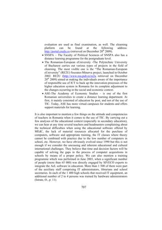 evaluation are used as final examination, as well. The elearning
platform can be found at the following address:
http://portal.credis.ro (retrieved on December 20th 2009).
• SNSPA – The Faculty of Political Sciences of SNSPA also has a
distance learning programme for the postgraduate level.
• The Romanian-European eUniversity -The Polytechnic University
of Bucharest carries out various types of projects in the field of
elearning. The most visible one is the “The Romanian-European
eUniversity” (RE2U) Socrates-Minerva project, launched in October
2002. RE2U (http://www.reu.pub.ro/re2u retrieved on December
20th 2009) aimed at making the individuals aware of the importance
of responsible use of ICT to back up the innovation processes of the
higher education system in Romania for its complete adjustment to
the changes occurring in the social and economic context.
• ASE-The Academy of Economic Studies – is one of the first
Romanian universities to create a distance learning department. At
first, it mainly consisted of education by post, and not of the use of
TIC. Today, ASE has more virtual campuses for students and offers
support materials for learning.
It is also important to mention a few things on the attitude and competencies
of teachers in Romania when it comes to the use of TIC. By carrying out a
few analyses of the educational context (especially in secondary education),
we can hear at any time several teachers and headmasters complaining about
the technical difficulties when using the educational software offered by
MEdC, the lack of material resources allocated for the purchase of
computers, software and appropriate training, the IT classes where theory
cannot be combined with practice due to the low number of computers in
school, etc. However, we have obviously evolved since 1990 but this is not
enough if we consider the unceasing and inherent educational and cultural
international challenges. They believe that time and decision factors will be
capable of solving the gaps in the process of computer acquisitions in
schools by means of a proper policy. We can also mention a training
programme which was performed in June 2003, when a significant number
of people (more than 65 000) was directly engaged by SIVECO experts to
integrate the AeL software in education. More than 1 500 of them were part
of the auxiliary staff comprising IT administrators, librarians and school
secretaries. In each of the 1 400 high schools that received IT equipment, an
additional number of 2 to 4 persons was trained by hardware administrators
(Istrate, O., p. 11).

707

 