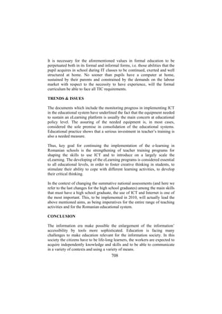 It is necessary for the aforementioned values in formal education to be
perpetuated both in its formal and informal forms, i.e. those abilities that the
pupil acquires in school during IT classes to be continued, exerted and well
structured at home. No sooner than pupils have a computer at home,
sustained by their parents and constrained by the demands on the labour
market with respect to the necessity to have experience, will the formal
curriculum be able to face all TIC requirements.
TRENDS & ISSUES
The documents which include the monitoring progress in implementing ICT
in the educational system have underlined the fact that the equipment needed
to sustain an eLearning platform is usually the main concern at educational
policy level. The assuring of the needed equipment is, in most cases,
considered the sole premise in consolidation of the educational systems.
Educational practice shows that a serious investment in teacher’s training is
also a needed measure.
Thus, key goal for continuing the implementation of the e-learning in
Romanian schools is the strengthening of teacher training programs for
shaping the skills to use ICT and to introduce on a largely scale the
eLearning. The developing of the eLearning programs is considered essential
to all educational levels, in order to foster creative thinking in students, to
stimulate their ability to cope with different learning activities, to develop
their critical thinking.
In the context of changing the summative national assessments (and here we
refer to the last changes for the high school graduates) among the main skills
that must have a high school graduate, the use of ICT and Internet is one of
the most important. This, to be implemented in 2010, will actually lead the
above mentioned aims, as being imperatives for the entire range of teaching
activities and for the Romanian educational system.
CONCLUSION
The information era make possible the enlargement of the information’
accessibility by tools more sophisticated. Education is facing many
challenges to make education relevant for the information society. In this
society the citizens have to be life-long learners, the workers are expected to
acquire independently knowledge and skills and to be able to communicate
in a variety of contexts and using a variety of means.

708

 