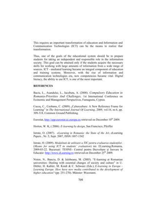 This requires an important transformation of education and Information and
Communication Technologies (ICT) can be the means to realize that
transformation.
Thus, one of the goals of the educational system should be to prepare
students for taking an independent and responsible role in the information
society. This goal can be attained only if the students acquire the necessary
skills for working with large amounts of information from a wide range of
sources. ICT - mediated learning became an integral component of education
and training systems. Moreover, with the rise of information and
communication technologies era, new competencies became vital. Digital
literacy, the ability to use ICT, is one of the most important.
REFERENCES
Baciu, L., Asandului, L., Iacobuta, A. (2008). Compulsory Education in
Romania-Priorities And Challenges, 1st International Conference on
Economic and Management Perspectives, Famagusta, Cyprus.
Cucoş, C., Ceobanu, C. (2009) „Cyberculture: A New Reference Frame for
Learning” in The International Journal Of Learning, 2009, vol.16, nr.6, pp.
309-318, Common Ground Publishing.
Eurostat, http://epp.eurostat.ec.europa.eu retrieved on December 10th 2009.
Horton, W. K, ( 2006). E-learning by design, San Francisco, Pfeiffer
Istrate, O. (2007). eLearning in Romania: the State of the Art, eLearning
Papers , Nr. 5, Sept. 2007, ISSN 1887-1542
Istrate, O. (2009). Modalitati de utilizare a TIC pentru evaluarea studenţilor.
(Means for using ICT in students’ evaluation) im: ELearning.Romania,
2009-03-22. Bucureşti: TEHNE- Centrul pentru Dezvoltare şi Inovare în
Educaţie: http://www.eLearning.ro retrieved on December 25th 2009.
Nistor, N., Banciu, D. & Jalobeanu, M. (2005). “E-learning at Romanian
universities: Dealing with essential changes of society and culture” in U.
Dittler, H. Kahler, M. Kindt & C. Schwarz (Eds.), E-learning in Europe Learning Europe. How have new media contributed to the development of
higher education? (pp. 251-270). Münster: Waxmann.

709

 