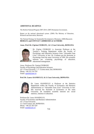 ADDITIONAL READINGS
The Reform National Program 2007-2010. (2007) Romanian Government,
Report on the national educational system. (2009) The Ministry of Education,
Research and Innovation, Bucuresti.
The National Strategy for Sustainable Development of Romania. (2008) Bucuresti.

BIODATA and CONTACT ADDRESSES of AUTHORS
Assoc. Prof. Dr. Ciprian CEOBANU, Al. I. Cuza University, ROMANIA
Dr. Ciprian CEOBANU is Associate Professor at the
Teacher’s Training Department within the Faculty of
Psychology and Education Sciences from “Alexandru Ioan
Cuza” University in Iasi. Dr. Ceobanu got his doctorate in
Psychology from the same University in 1999. His scientific
interests are: e-learning, psychology of education,
educational management.
Assoc. Professor Dr. Ciprian CEOBANU
Faculty of Psychology and Education Sciences
Al. I. Cuza University, 3, T. Cozma street, Iasi, ROMANIA
Phone: +40 232 216 324
Email: ciprian@uaic.ro
Prof. Dr. Laura ASANDULUI, Al. I. Cuza University, ROMANIA
Dr. Laura ASANDULUI is Professor at the Statistics
Department within the Faculty of Economics and Business
Administration at “Alexandru Ioan Cuza” University in Iasi.
She received her doctorate in Economics at the same
University. Dr Asandului scientific interests are: social
statistics, statistics in education.
Professor Dr. Laura ASANDULUI,
Faculty of Economics and Business Administration
Al. I. Cuza University
11, Carol I street, Iasi, ROMANIA
Phone: +40 232 201 629
Email: asand@uaic.ro

710

 