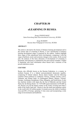 CHAPTER-30
eLEARNING IN RUSSIA
Sergey POZDNYAKOV
Saint-Petersburg State Electrotechnical University, RUSSIA
Serge RUKSHIN
Russian State Pedagogical University, RUSSIA
ABSTRACT
The article is devoted to the history of distance learning development and to
the current state of e-learning in Russia. A new classification of distance
learning development stages is proposed by the authors. Authors highlight
three stages of this educational form's development, comparing it with the
stages of political, social, and economic changes in the country. In the second
part, the analysis of the basic directions of development of e-learning is
presented; each direction is explained by the most typical examples. Chapter
is beginning with brief information about Russia and a structure of the
present education system.
COUNTRY
Russia, also officially known as the Russian Federation, is a country in
northern Eurasia. It is a federal semi-presidential democratic republic,
comprising 83 federal subjects. Russia shares borders with the following
countries (from northwest to southeast): Norway, Finland, Estonia, Latvia,
Lithuania and Poland (both via Kaliningrad Oblast), Belarus, Ukraine,
Georgia, Azerbaijan, Kazakhstan, China, Mongolia, and North Korea. It also
has maritime borders with Japan (by the Sea of Okhotsk) and the United
States (by the Bering Strait). At 17,075,400 square kilometers (6,592,800 sq
mi), Russia is by far the largest country in the world, covering more than a
ninth of the Earth's land area. Russia is also the ninth most populous nation
in the world with 142 million people. It extends across the whole of northern
Asia and 40% of Europe, spanning 11 time zones and incorporating a wide
range of environments and landforms.

711

 