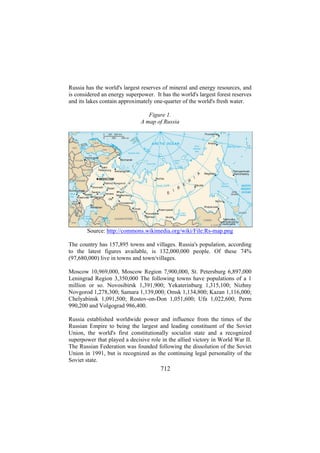 Russia has the world's largest reserves of mineral and energy resources, and
is considered an energy superpower. It has the world's largest forest reserves
and its lakes contain approximately one-quarter of the world's fresh water.
Figure 1.
A map of Russia

Source: http://commons.wikimedia.org/wiki/File:Rs-map.png
The country has 157,895 towns and villages. Russia's population, according
to the latest figures available, is 132,000,000 people. Of these 74%
(97,680,000) live in towns and town/villages.
Moscow 10,969,000, Moscow Region 7,900,000, St. Petersburg 6,897,000
Leningrad Region 3,350,000 The following towns have populations of a 1
million or so. Novosibirsk 1,391,900; Yekaterinburg 1,315,100; Nizhny
Novgorod 1,278,300; Samara 1,139,000; Omsk 1,134,800; Kazan 1,116,000;
Chelyabinsk 1,091,500; Rostov-on-Don 1,051,600; Ufa 1,022,600; Perm
990,200 and Volgograd 986,400.
Russia established worldwide power and influence from the times of the
Russian Empire to being the largest and leading constituent of the Soviet
Union, the world's first constitutionally socialist state and a recognized
superpower that played a decisive role in the allied victory in World War II.
The Russian Federation was founded following the dissolution of the Soviet
Union in 1991, but is recognized as the continuing legal personality of the
Soviet state.

712

 
