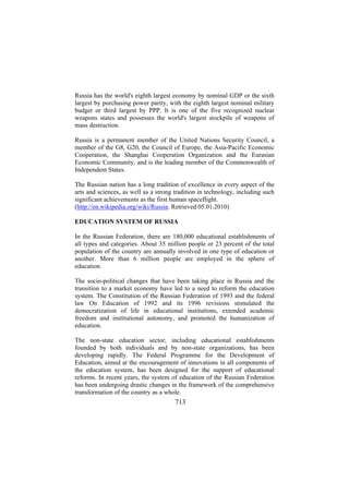 Russia has the world's eighth largest economy by nominal GDP or the sixth
largest by purchasing power parity, with the eighth largest nominal military
budget or third largest by PPP. It is one of the five recognized nuclear
weapons states and possesses the world's largest stockpile of weapons of
mass destruction.
Russia is a permanent member of the United Nations Security Council, a
member of the G8, G20, the Council of Europe, the Asia-Pacific Economic
Cooperation, the Shanghai Cooperation Organization and the Eurasian
Economic Community, and is the leading member of the Commonwealth of
Independent States.
The Russian nation has a long tradition of excellence in every aspect of the
arts and sciences, as well as a strong tradition in technology, including such
significant achievements as the first human spaceflight.
(http://en.wikipedia.org/wiki/Russia. Retrieved 05.01.2010)
EDUCATION SYSTEM OF RUSSIA
In the Russian Federation, there are 180,000 educational establishments of
all types and categories. About 35 million people or 23 percent of the total
population of the country are annually involved in one type of education or
another. More than 6 million people are employed in the sphere of
education.
The socio-political changes that have been taking place in Russia and the
transition to a market economy have led to a need to reform the education
system. The Constitution of the Russian Federation of 1993 and the federal
law On Education of 1992 and its 1996 revisions stimulated the
democratization of life in educational institutions, extended academic
freedom and institutional autonomy, and promoted the humanization of
education.
The non-state education sector, including educational establishments
founded by both individuals and by non-state organizations, has been
developing rapidly. The Federal Programme for the Development of
Education, aimed at the encouragement of innovations in all components of
the education system, has been designed for the support of educational
reforms. In recent years, the system of education of the Russian Federation
has been undergoing drastic changes in the framework of the comprehensive
transformation of the country as a whole.

713

 