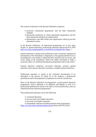The system of education in the Russian Federation comprises:
• successive educational programmes and the State educational
standard;
• educational institutions in which educational programmes and the
State educational standard are implemented;
• administrative and other bodies and organizations which govern the
educational system.
In the Russian Federation, all educational programmes are of two types
(Figure 2): general education; professional education (Retrieved 05.01.2010
http://www.gks.ru/bgd/regl/b09_11/IssWWW.exe/Stg/d01/08-10.htm ).
General education is aimed at the intellectual, moral, emotional, and physical
development of the individual; at shaping his or her general cultural level; at
developing his or her ability to adapt himself or herself to life in society, and
at the setting of the foundations which will enable individuals to make a
conscious choice of a professional education programme and to cope with it.
General education comprises: pre-school education, primary general
education, basic general education, secondary (complete) general education.
Professional education is aimed at the continued development of an
individual in the process of which he or she acquires a professional
qualification and at the preparation of graduates to exercise a profession.
Since in the Russian Federation all programmes, except general education
programmes, lead to diplomas or to diplomas and degrees as well as to
professional qualifications and give the right to exercise professions, they are
called professional education programmes.
Thus professional education covers the following:
• vocational education;
• non-university level higher education;
• university level higher education;
• postgraduate education including doctoral study programmes.
(http://en.russia.edu.ru/edu/description/sysobr Retrieved 05.01.2010)

714

 