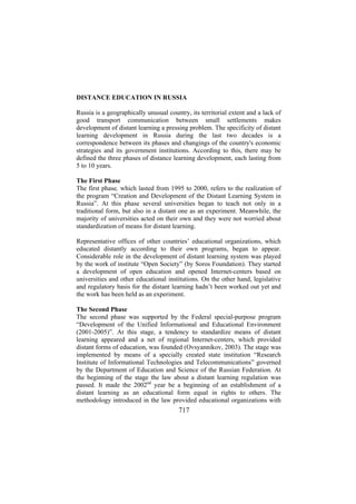 DISTANCE EDUCATION IN RUSSIA
Russia is a geographically unusual country, its territorial extent and a lack of
good transport communication between small settlements makes
development of distant learning a pressing problem. The specificity of distant
learning development in Russia during the last two decades is a
correspondence between its phases and changings of the country's economic
strategies and its government institutions. According to this, there may be
defined the three phases of distance learning development, each lasting from
5 to 10 years.
The First Phase
The first phase, which lasted from 1995 to 2000, refers to the realization of
the program “Creation and Development of the Distant Learning System in
Russia”. At this phase several universities began to teach not only in a
traditional form, but also in a distant one as an experiment. Meanwhile, the
majority of universities acted on their own and they were not worried about
standardization of means for distant learning.
Representative offices of other countries’ educational organizations, which
educated distantly according to their own programs, began to appear.
Considerable role in the development of distant learning system was played
by the work of institute “Open Society” (by Soros Foundation). They started
a development of open education and opened Internet-centers based on
universities and other educational institutions. On the other hand, legislative
and regulatory basis for the distant learning hadn’t been worked out yet and
the work has been held as an experiment.
The Second Phase
The second phase was supported by the Federal special-purpose program
“Development of the Unified Informational and Educational Environment
(2001-2005)”. At this stage, a tendency to standardize means of distant
learning appeared and a net of regional Internet-centers, which provided
distant forms of education, was founded (Ovsyannikov, 2003). The stage was
implemented by means of a specially created state institution “Research
Institute of Informational Technologies and Telecommunications” governed
by the Department of Education and Science of the Russian Federation. At
the beginning of the stage the law about a distant learning regulation was
passed. It made the 2002nd year be a beginning of an establishment of a
distant learning as an educational form equal in rights to others. The
methodology introduced in the law provided educational organizations with

717

 