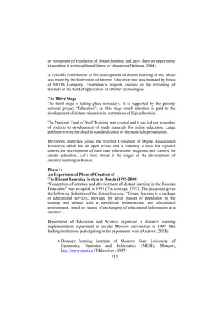 an instrument of regulation of distant learning and gave them an opportunity
to combine it with traditional forms of education (Halitova, 2004).
A valuable contribution to the development of distant learning at this phase
was made by the Federation of Internet Education that was founded by funds
of UCOS Company. Federation’s projects assisted in the retraining of
teachers in the field of application of Internet technologies.
The Third Stage
The third stage is taking place nowadays. It is supported by the priority
national project “Education”. At this stage much attention is paid to the
development of distant education in institutions of high education.
The National Fund of Stuff Training was created and it carried out a number
of projects to development of study materials for online education. Large
publishers were involved in standardization of the materials presentation.
Developed materials joined the Unified Collection of Digital Educational
Resources which has an open access and is currently a basis for regional
centers for development of their own educational programs and courses for
distant education. Let’s look closer at the stages of the development of
distance learning in Russia.
Phase 1:
An Experimental Phase of Creation of
The Distant Learning System in Russia (1995-2000)
“Conception of creation and development of distant learning in the Russian
Federation” was accepted in 1995 (The concept, 1995). The document gives
the following definition of the distant learning: “Distant learning is a package
of educational services, provided for great masses of population in the
country and abroad with a specialized informational and educational
environment, based on means of exchanging of educational information at a
distance”.
Department of Education and Science organized a distance learning
implementation experiment in several Moscow universities in 1997. The
leading institutions participating in the experiment were (Andreev, 2003):
• Distance learning institute of Moscow State University of
Economics, Statistics and Informatics (MESI), Moscow,
http://www.mesi.ru (Tikhomirov, 1997)

718

 
