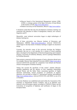 • Moscow branch of the International Management institute LINK.
(LINK is a strategic partner of the Open University of Great Britain
on the territory of CIS), http://www.link.msk.ru.
• Modern University for the Humanities, Moscow, http://www.muh.ru.
It should be noted that that time the development of distance learning was
connected with education in fields of management, finances, law sciences,
linguistics and IT.
Meanwhile, some technical universities began to adopt technologies of
distance learning too.
One of these universities was Moscow Institute of Electronics and
Mathematics (MIEM) (http://www.miem.edu.ru retrieved 2010-01-05),
which began to develop means of distance learning to support an electronics
design.
Currently, the networks center of the university develops the NetSpice
subsystem, that acts as a web interface for a system of circuit modeling
Spice, developed in the Department of Electrical Engineering and Computer
Sciences, University of California, Berkeley, and for a package Mathematica
by Wolfram Research.
Some projects connected with the programs of native education abroad arose
For example, Moscow State Industrial University (MSIU) (http://www.sde.ru
retrieved 2010-01-05) provided for compatriots lived abroad and Russian
citizens with programs of distance learning.
Taking into account the specificity of this centers’ students (Russianspeaking population) and the absence of laws regulating relationships
between Russia and the Baltic States concerning questions of higher
education (particularly, mutual acceptance of certificates of degree),
education was provided on behalf of International Institute Info-Ruthenia
(http://www.institute-info.ru retrieved 2010-01-05), with MSIU as one of its
co-founders.
University Ruthenia was established and acted within the Association of the
assistance to International Science Academy, and so its diplomas were
indexed in the all-European register according to UNESCO Charter and the
Convention of recognition of diplomas and certificates of degree in the
European States.

719

 