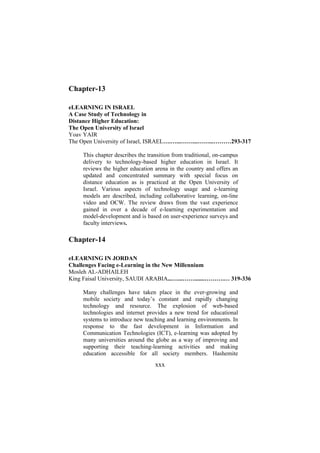 Chapter-13
eLEARNING IN ISRAEL
A Case Study of Technology in
Distance Higher Education:
The Open University of Israel
Yoav YAIR
The Open University of Israel, ISRAEL….…...……...……...………293-317
This chapter describes the transition from traditional, on-campus
delivery to technology-based higher education in Israel. It
reviews the higher education arena in the country and offers an
updated and concentrated summary with special focus on
distance education as is practiced at the Open University of
Israel. Various aspects of technology usage and e-learning
models are described, including collaborative learning, on-line
video and OCW. The review draws from the vast experience
gained in over a decade of e-learning experimentation and
model-development and is based on user-experience surveys and
faculty interviews.

Chapter-14
eLEARNING IN JORDAN
Challenges Facing e-Learning in the New Millennium
Mosleh AL-ADHAILEH
King Faisal University, SAUDI ARABIA...…...…….......……….… 319-336
Many challenges have taken place in the ever-growing and
mobile society and today’s constant and rapidly changing
technology and resource. The explosion of web-based
technologies and internet provides a new trend for educational
systems to introduce new teaching and learning environments. In
response to the fast development in Information and
Communication Technologies (ICT), e-learning was adopted by
many universities around the globe as a way of improving and
supporting their teaching-learning activities and making
education accessible for all society members. Hashemite

xxx

 