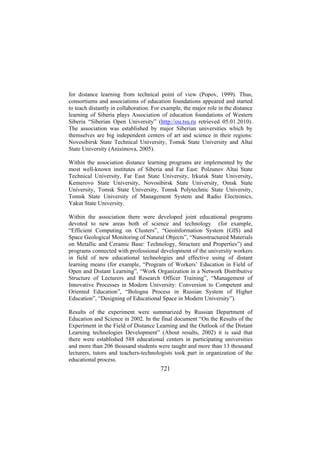 for distance learning from technical point of view (Popov, 1999). Thus,
consortiums and associations of education foundations appeared and started
to teach distantly in collaboration. For example, the major role in the distance
learning of Siberia plays Association of education foundations of Western
Siberia “Siberian Open University” (http://ou.tsu.ru retrieved 05.01.2010).
The association was established by major Siberian universities which by
themselves are big independent centers of art and science in their regions:
Novosibirsk State Technical University, Tomsk State University and Altai
State University (Anisimova, 2005).
Within the association distance learning programs are implemented by the
most well-known institutes of Siberia and Far East: Polzunov Altai State
Technical University, Far East State University, Irkutsk State University,
Kemerovo State University, Novosibirsk State University, Omsk State
University, Tomsk State University, Tomsk Polytechnic State University,
Tomsk State University of Management System and Radio Electronics,
Yakut State University.
Within the association there were developed joint educational programs
devoted to new areas both of science and technology (for example,
“Efficient Computing on Clusters”, “Geoinformation System (GIS) and
Space Geological Monitoring of Natural Objects”, “Nanostructured Materials
on Metallic and Ceramic Base: Technology, Structure and Properties”) and
programs connected with professional development of the university workers
in field of new educational technologies and effective using of distant
learning means (for example, “Program of Workers’ Education in Field of
Open and Distant Learning”, “Work Organization in a Network Distributive
Structure of Lecturers and Research Officer Training”, “Management of
Innovative Processes in Modern University: Conversion to Competent and
Oriented Education”, “Bologna Process in Russian System of Higher
Education”, “Designing of Educational Space in Modern University”).
Results of the experiment were summarized by Russian Department of
Education and Science in 2002. In the final document “On the Results of the
Experiment in the Field of Distance Learning and the Outlook of the Distant
Learning technologies Development” (About results, 2002) it is said that
there were established 588 educational centers in participating universities
and more than 206 thousand students were taught and more than 13 thousand
lecturers, tutors and teachers-technologists took part in organization of the
educational process.

721

 