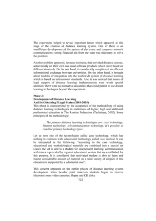 The experiment helped to reveal important issues which appeared at this
stage of the creation of distance learning system. One of them is an
insufficient development of the system of electronic and computer network
communications; strong financial aid from the state was necessary to solve
the problem;
Another problem appeared, because institutes, that provided distance courses,
acted mostly on their own and used software products which were based on
different standards. On the one hand, it considerably complicated an efficient
informational exchange between universities. On the other hand, it brought
about troubles of integration into the worldwide system of distance learning
which is based on international standards. Also it was noticed that issues of
legal support of distance learning implementation were worth special
attention: there were no normative documents that could permit to use distant
learning technologies beyond the experiment.
Phase 2:
Development of Distance Learning
And Its Obtaining f Legal Status (2001-2005)
This phase is characterized by the acceptance of the methodology of using
distance learning technologies in institutions of higher, high and additional
professional education in The Russian Federation (Technique, 2002). Some
principles of the methodology:
… The primary distance learning technologies are: case technology,
Internet technology, telecommunication technology. It’s possible to
combine primary technology types.
Let us note one of the technologies called case technology, which has
nothing in common with educational technology called case method. It can
be interpreted in the following: “according to the case technology,
educational and methodological materials are combined into a special set
(case); the set is sent to a student for independent learning; communication
with tutors is provided by regional educational centers that are established for
this purpose. It is considered that motivated student is able to learn and
master considerable amount of material on a wide variety of subjects if this
education is supported by a substantial case”.
This concept appeared on the earlier phases of distance learning system
development when besides print materials students began to receive
electronic ones: video cassettes, floppy and CD disks.

722

 
