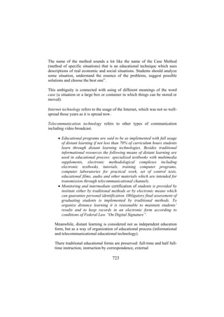 The name of the method sounds a lot like the name of the Case Method
(method of specific situations) that is an educational technique which uses
descriptions of real economic and social situations. Students should analyze
some situation, understand the essence of the problems, suggest possible
solutions and choose the best one”.
This ambiguity is connected with using of different meanings of the word
case (a situation or a large box or container in which things can be stored or
moved).
Internet technology refers to the usage of the Internet, which was not so wellspread those years as it is spread now.
Telecommunication technology refers to other types of communication
including video broadcast.
• Educational programs are said to be as implemented with full usage
of distant learning if not less than 70% of curriculum hours students
learn through distant learning technologies. Besides traditional
informational resources the following means of distant learning are
used in educational process: specialized textbooks with multimedia
supplements, electronic methodological complexes including
electronic textbooks, tutorials, training computer programs,
computer laboratories for practical work, set of control tests,
educational films, audio and other materials which are intended for
transmission through telecommunicational channels.
• Monitoring and intermediate certification of students is provided by
institute either by traditional methods or by electronic means which
can guarantee personal identification. Obligatory final assessment of
graduating students is implemented by traditional methods. To
organize distance learning it is reasonable to maintain students’
results and to keep records in an electronic form according to
conditions of Federal Law “On Digital Signature”.
Meanwhile, distant learning is considered not as independent education
form, but as a way of organization of educational process (informational
and telecommunicational educational technology).
There traditional educational forms are preserved: full-time and half fulltime instruction, instruction by correspondence, external

723

 