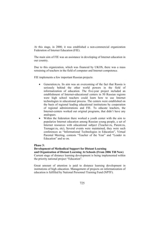 At this stage, in 2000, it was established a non-commercial organization
Federation of Internet Education (FIE).
The main aim of FIE was an assistance in developing of Internet education in
our country.
Due to this organization, which was financed by UKOS, there was a mass
retraining of teachers in the field of computer and Internet competence.
FIE implements a few important Russian projects:
•

•

Generation.ru. Its aim was an overcoming of the fact that Russia is
seriously behind the other world powers in the field of
informatization of education. The five-year project included an
establishment of Internet-educational centers in 50 Russian regions
were high school teachers could learn how to use Internet
technologies in educational process. The centers were established on
the basis of regional leading educational institutions by cooperation
of regional administrations and FIE. To educate teachers, the
Internet-centers worked out original programs, that didn’t have any
analogues.
Within the federation there worked a youth center with the aim to
popularize Internet education among Russian young people, a set of
Internet resources with educational subject (Teacher.ru, Parent.ru,
Teenager.ru, etc), Several events were maintained, they were such
conferences as “Informational Technologies in Education”, Virtual
Parental Meeting, contests “Teacher of the Year” and “Leader in
Education” and so on.

Phase 3:
Development of Methodical Support for Distant Learning
and Organization of Distant Learning At Schools (From 2006 Till Now)
Current stage of distance learning development is being implemented within
the priority national project “Education”.
Great amount of attention is paid to distance learning development in
institutions of high education. Management of projects on informatization of
education is fulfilled by National Personnel Training Fund (NPTF).

725

 