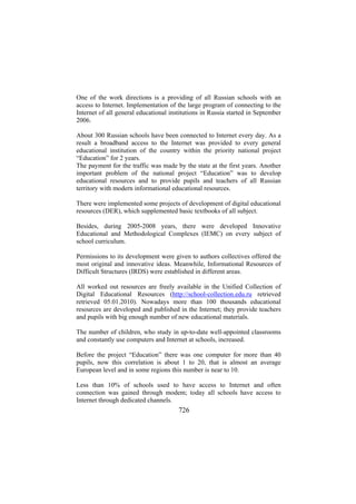 One of the work directions is a providing of all Russian schools with an
access to Internet. Implementation of the large program of connecting to the
Internet of all general educational institutions in Russia started in September
2006.
About 300 Russian schools have been connected to Internet every day. As a
result a broadband access to the Internet was provided to every general
educational institution of the country within the priority national project
“Education” for 2 years.
The payment for the traffic was made by the state at the first years. Another
important problem of the national project “Education” was to develop
educational resources and to provide pupils and teachers of all Russian
territory with modern informational educational resources.
There were implemented some projects of development of digital educational
resources (DER), which supplemented basic textbooks of all subject.
Besides, during 2005-2008 years, there were developed Innovative
Educational and Methodological Complexes (IEMC) on every subject of
school curriculum.
Permissions to its development were given to authors collectives offered the
most original and innovative ideas. Meanwhile, Informational Resources of
Difficult Structures (IRDS) were established in different areas.
All worked out resources are freely available in the Unified Collection of
Digital Educational Resources (http://school-collection.edu.ru retrieved
retrieved 05.01.2010). Nowadays more than 100 thousands educational
resources are developed and published in the Internet; they provide teachers
and pupils with big enough number of new educational materials.
The number of children, who study in up-to-date well-appointed classrooms
and constantly use computers and Internet at schools, increased.
Before the project “Education” there was one computer for more than 40
pupils, now this correlation is about 1 to 20, that is almost an average
European level and in some regions this number is near to 10.
Less than 10% of schools used to have access to Internet and often
connection was gained through modem; today all schools have access to
Internet through dedicated channels.

726

 