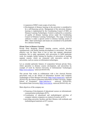 • expansion of MSU's main scopes of activities.
• Development of distance learning in the university is considered to
be a self-financing activity. Management of the university distance
learning is implemented by the Coordinating Council of MSU on
Distance Learning Technologies. Control is realized by a committee
of quality of distance learning service under the Coordinating
Council of Distance Learning Technologies. The usage of licensed
software is under a special control in distance learning system of
MSU. Open technologies and means are considered to be preferable
for a distance learning.
Private Firms in Distance Learning
Private firms designing distance learning courses, actively develop
simultaneously with distant learning development in universities. The most
effective way for these firms is not to turn into separate educational
institution, but to make agreements with universities to fulfill particular
work, for example, further training for faculties of universities or teaching
separate courses, which are connected with innovative activity of
universities, such as courses on information technologies.
Let us consider particular features of cooperation between private firms,
which specialize in distance courses development, and universities by
example of work by Internet University of Informational Technologies
(http://www.intuit.ru/ retrieved 2010-01-05).
This private firm works in collaboration with a few classical Russian
universities such as the School of Information Systems and Computer
Technologies of New Russian University (http://www.rosnou.ru/it retrieved
2010-01-05), the School of Business Informatics of State University “Higher
School of Economics” (http://hsbi.hse.ru
retrieved 2010-01-05),
Novosibirsk State University (http://www.nsu.ru retrieved 2010-01-05), etc.
Main objectives of the company are:
• Financing of development of educational courses on informationalcommunication technologies (ICT);
• Coordination of educational and methodological activities of
computer industry companies on creation of courses on ICT;
• providing university faculties and their libraries with textbooks and
methodological materials on ICT courses;

729

 