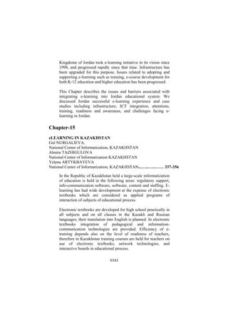 Kingdome of Jordan took e-learning initiative in its vision since
1998, and progressed rapidly since that time. Infrastructure has
been upgraded for this purpose. Issues related to adopting and
supporting e-learning such as training, e-course development for
both K-12 education and higher education has been progressed.
This Chapter describes the issues and barriers associated with
integrating e-learning into Jordan educational system. We
discussed Jordan successful e-learning experience and case
studies including infrastructure, ICT integration, attentions,
training, readiness and awareness, and challenges facing elearning in Jordan.

Chapter-15
eLEARNING IN KAZAKHSTAN
Gul NURGALIEVA,
National Center of Informatization, KAZAKHSTAN
Almira TAZHIGULOVA
National Center of Informatization KAZAKHSTAN
Yelena ARTYKBAYEVA
National Center of Informatization, KAZAKHSTAN...…...…..…… 337-356
In the Republic of Kazakhstan held a large-scale informatization
of education is held in the following areas: regulatory support,
info-communication software, software, content and staffing. Elearning has had wide development at the expense of electronic
textbooks which are considered as applied programs of
interaction of subjects of educational process.
Electronic textbooks are developed for high school practically in
all subjects and on all classes in the Kazakh and Russian
languages; their translation into English is planned. In electronic
textbooks integration of pedagogical and informationcommunication technologies are provided. Efficiency of etraining depends also on the level of readiness of teachers,
therefore in Kazakhstan training courses are held for teachers on
use of electronic textbooks, network technologies, and
interactive boards in educational process.

xxxi

 