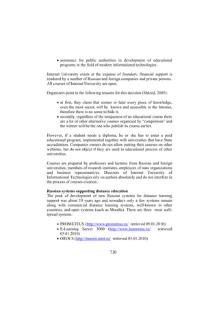• assistance for public authorities in development of educational
programs in the field of modern informational technologies.
Internet University exists at the expense of founders; financial support is
rendered by a number of Russian and foreign companies and private persons.
All courses of Internet University are open.
Organizers point to the following reasons for this decision (Shkred, 2005):
• at first, they claim that sooner or later every piece of knowledge,
even the most secret, will be known and accessible in the Internet,
therefore there is no sense to hide it;
• secondly, regardless of the uniqueness of an educational course there
are a lot of other alternative courses organized by “competitors” and
the winner will be the one who publish its course earlier.
However, if a student needs a diploma, he or she has to enter a paid
educational program, implemented together with universities that have State
accreditation. Companies owners do not allow putting their courses on other
websites, but do not object if they are used in educational process of other
universities.
Courses are prepared by professors and lectures from Russian and foreign
universities, members of research institutes, employees of state organizations
and business representatives. Directors of Internet University of
Informational Technologies rely on authors absolutely and do not interfere in
the process of courses creation.
Russian systems supporting distance education
The peak of development of new Russian systems for distance learning
support was about 10 years ago and nowadays only a few systems remain
along with commercial distance learning systems, well-known in other
countries, and open systems (such as Moodle). There are three most wellspread systems:
• PROMETEUS (http://www.prometeus.ru/ retrieved 05.01.2010)
• E-Learning Server 3000 (http://www.learnware.ru/
retrieved
05.01.2010)
• OROCS (http://mocnit.miet.ru/ retrieved 05.01.2010)

730

 