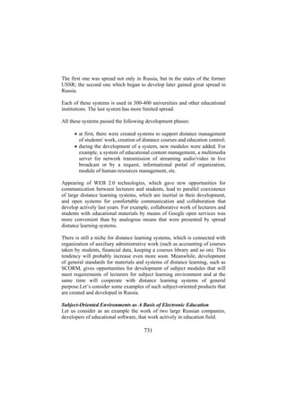 The first one was spread not only in Russia, but in the states of the former
USSR; the second one which began to develop later gained great spread in
Russia.
Each of these systems is used in 300-400 universities and other educational
institutions. The last system has more limited spread.
All these systems passed the following development phases:
• at first, there were created systems to support distance management
of students' work, creation of distance courses and education control;
• during the development of a system, new modules were added. For
example, a system of educational content management, a multimedia
server for network transmission of streaming audio/video in live
broadcast or by a request, informational portal of organization,
module of human resources management, etc.
Appearing of WEB 2.0 technologies, which gave new opportunities for
communication between lecturers and students, lead to parallel coexistence
of large distance learning systems, which are inertial in their development,
and open systems for comfortable communication and collaboration that
develop actively last years. For example, collaborative work of lecturers and
students with educational materials by means of Google open services was
more convenient than by analogous means that were presented by spread
distance learning systems.
There is still a niche for distance learning systems, which is connected with
organization of auxiliary administrative work (such as accounting of courses
taken by students, financial data, keeping a courses library and so on). This
tendency will probably increase even more soon. Meanwhile, development
of general standards for materials and systems of distance learning, such as
SCORM, gives opportunities for development of subject modules that will
meet requirements of lecturers for subject learning environment and at the
same time will cooperate with distance learning systems of general
purpose.Let’s consider some examples of such subject-oriented products that
are created and developed in Russia.
Subject-Oriented Environments as A Basis of Electronic Education
Let us consider as an example the work of two large Russian companies,
developers of educational software, that work actively in education field.

731

 