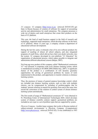 1C company: 1C company (http://www.1c.ru/ retrieved 2010-01-05) got
fame in Russia because of creation of software for support of accounting
activity and administration for small enterprises. The company possesses a
wide net of dealers and small enterprises that create their products on the
basis of 1C platform.
This year, the fund of small business support in the field of research and
technology, supported small enterprises, which develop software on the basis
of 1C platform. About 15 years ago, a company created a department of
educational software development.
During the last few years, it released a line of its own software products for
support of teaching of almost all school subjects, and also integrated
programs of small firms, which did not have their own dealer networks, into
the system. 1C company developed its own platform “1C Education” for
organization of educational process, which makes possible to integrate and
administrate different educational courses (Baljan, 2007).
Not long ago new product of this company called “Mathematical constructor
1C” was released; it cooperates with every distance learning system, which
is standardized according to SCORM 2004 (Dubrovsky, 2007). A significant
feature of the product is a combination of rich dynamic geometry
opportunities for solving of geometrical problems by means of tools
implemented in the product, and opportunity to transfer solutions to distance
learning systems.
Thus, the poorness of means of general purpose knowledge control, which
are included into distance learning systems, such as tests with multiple
choices, can be compensated by including of problem-applets that let
students’ present solutions in natural for geometry form and at the same time
record the correctness of the solution in control system of chosen distance
learning system automatically.
The first results of usage of “Mathematical constructer 1C” were obtained in
St. Petersburg Center of Informational Technologies KIO, which develops
system of distance scientific contests support: geometrical problems are
included as new type to a set of problem types that are supported by system.
Physicon Company: Another large company that works in Russian market of
subject-oriented environments is Physicon Company (Competentum)
(http://www.physicon.ru/ retrieved 2010-01-05). It was established in 1993

732

 