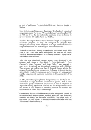 on basis of well-known Physics-technical University that was founded by
Kapitza.
From the beginning of its existence the company developed only educational
computer programs. The course “Physics in Pictures” was released on CDs
in 1994 and it was the first multimedia educational course in Russia; its
revised version is still used in Russia and the USA.
That time the company formed the development concepts of Competentum
educational programs, and they still distinguish the programs from
analogues; the concept means integration of a huge amount of interactive
computer experiments and methodological materials into courses.
Joint work of Physicon Company and OpenTeach Software Inc. began in the
USA in 1995. Since then active developments are made for the largest
American publishers and suppliers of e-Learning solutions: Cengage NOW,
Pearson Education and so on.
After that new educational computer courses were developed by the
company; such courses as “Open Physics”, “Open Mathematics”, “Open
Chemistry”, “Open Astronomy” and “Open Biology” were awarded by
many prizes in national and international competitions and exhibitions.
These products are used in more than 40 thousand Russian schools. The
company founded an Internet project, server College.ru, for distance learning
support that is awarded by many prizes and is translated in 8 languages and
used by companies and educational institutions in 16 countries (Soboleva,
2002).
In 2004, the technological platform Competentum was developed for a
construction of large distributed informational systems. And in 2006
international group Competentum was founded; it was an integration of
Physicon Company, OpenTeach Software Inc. and Competentum Service
and became a large supplier of e-Learning solutions for business and
education both in Russia, the USA and Europe.
Competentum provides development of education management systems on
the basis of portal technologies of Microsoft SharePoint 2007 using their
advanced functionality and integration possibilities. The unique library of
educational electronic courses by Competentum Group includes more than
100 thousand educational objects.

733

 