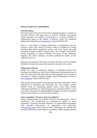 Distance Projects For Schoolchildren
MCCME Library
The easiest and at the same time the most important project is a creation of
electronic libraries with open access to classical textbooks and popular
science literature. An example of such project is a creation of library of
mathematical books on the website of Moscow Center for Continuous
Mathematical Education (www.mccme.ru retrieved 2010-01-05).
There is a rich library of popular publications in mathematics from the
previous century that consists of books written for children by famous
scientists; these books popularized science, and every teacher and pupil
interested in subject wished to possess them. For example, all books by
famous popularize of science Perelman, all issues of the “Quantum”
magazine, the whole collection of books published by editors of this
magazine and so on.
Relying on the content of the library, it became possible to work with pupils
distantly by making them read some materials connected with a course.
Mathematical Sketches
Besides the usage of educational materials in traditional printed form
transferred into digital one, other forms of information representation may be
used. The most successful group that tried that approach was the group of
developers of distance program complex called “Mathematical sketches”
(www.etudes.ru retrieved 2010-01-05).
They develop movies based on 3D technology that show mathematics and its
applications in interesting and fascinating way. The complex contains
sketches which are entertaining popular science stories about modern
mathematical problems or cartoons that present well-known plots in a new
way. Ideas of the plots are understandable for pupils, but some of problems
offered in these films are not yet solved by scientists.
Game-competition “Construct, Research, Optimize”
Usage of digital books and computer films has one shortcoming – lack of
interactivity. This shortcoming was eliminated by authors of gamecompetition “Construct, Research, Optimize” on experimental acquaintance
with scientific achievements in mathematics and informatics
(www.kio.spb.ru/kio retrieved 05.01.2010). Participants are offered with
scientific laboratories where difficult or problems without general solutions

734

 