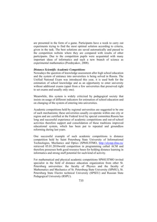 are presented in the form of a game. Participants have a week to carry out
experiments trying to find the most optimal solution according to criteria,
given in the task. The best solutions are saved automatically and passed to
the competition website where they are compared with results of other
participants. Due to the competition pupils were acquainted with many
important ideas of informatics and such a new branch of science as
experimental mathematics (Pozdnyakov, 2008).
Distance Scientific Academic Competitions
Nowadays the question of knowledge assessment after high school education
and the system of entrance into universities is being solved in Russia. The
Unified National Exam was introduced this year, it is used both for the
estimation of school knowledge and as an opportunity to enter university
without additional exams (apart from a few universities that preserved right
to set exams and usually only one).
Meanwhile, this system is widely criticized by pedagogical society that
insists on usage of different indicators for estimation of school education and
on changing of the system of entering into universities.
Academic competitions held by regional universities are suggested to be one
of such mechanisms; these universities usually co-operate within one city or
region and are certified at the Federal level by special committee.Russia has
long and successful experience of academic competitions and out-of-school
activities therefore support and consolidation of these traditions improved
educational system, which has been put to repeated and groundless
reforming during last years.
One successful example of such academic competitions is distance
competition held by Saint Petersburg State University of Informational
Technologies, Mechanics and Optics (SPbSUITMO, http://olymp.ifmo.ru/
retrieved 05.01.2010world competition in programming called ACM and
therefore possesses both good resource bases for holding distance learning in
informatics and strong stuff potential for such kind of activity.
For mathematical and physical academic competitions SPbSUITMO invited
specialist in the field of distance education organization from other St.
Petersburg universities: the faculty of Physics and the faculty of
Mathematics and Mechanics of St. Petersburg State University (SPbSU), St.
Petersburg State Electro technical University (SPSEU) and Russian State
Pedagogical University (RSPU).

735

 