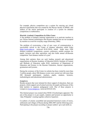 For example, physics competition use a system for carrying out virtual
physical experiments that was created by the Physics faculty of SPbSU, and
authors of the article participate in creation of a system for distance
competitions in mathematics.
Heuristic Academic Competitions by Eidos Center
A big problem of distance learning organization is to motivate teachers to
use various Internet technologies that became standard but are not accepted
by teachers as a tool for everyday usage (Hutorskoj, 2006).
The problem of overcoming a fear of new ways of communication is
successfully solved in the Center of distance education called Eidos
(http://www.eidos.ru retrieved 05.01.2010), which holds since 1998
distance academic competitions, courses, conference, mobile seminars for
pupils, lecturers and other specialists, and also holds annual all-Russian
competition “best distance teacher of a year”.
Among their partners there are such leading research and educational
organizations as Russian Academy of Education (RAE), Institute of Content
and Methods of Education under RAE, institutions of Department of
Education and Science in the Russian Federation, Internet organizations,
gymnasium and lyceums.
During the existence of the Center its website has been visited by more than
3 million people, about 500 distance events were carried out with more than
200 thousand participants: teachers, pupils, students, lecturers,
methodologists and educational administrators.
Letopisi.ru
Besides projects that were initiated for direct support of education, there are
projects, which support out-of-school activities for pupils and because of this
help teachers to organize pedagogical work. One of these projects is
Letopisi.ru (www.letopisi.ru retrieved 2010-01-05).
This Internet project was created when WEB 2.0 technologies appeared. The
aim of the project is to give pupils, students and lecturers an opportunity to
“play Wikipedia” creating together collective hypertext.
Co-authors of articles assembled and presented historical events of towns,
settlements and villages of Russia during 2006-2007 and the following years.
Participating in the project according to project authors’ give such skills as:

736

 