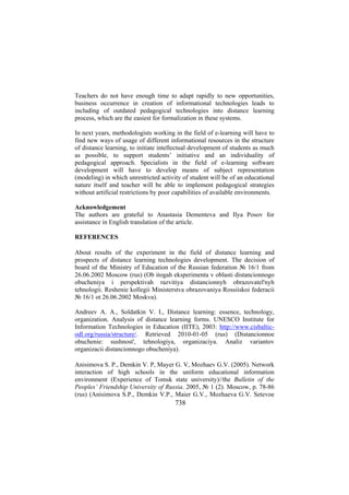 Teachers do not have enough time to adapt rapidly to new opportunities,
business occurrence in creation of informational technologies leads to
including of outdated pedagogical technologies into distance learning
process, which are the easiest for formalization in these systems.
In next years, methodologists working in the field of e-learning will have to
find new ways of usage of different informational resources in the structure
of distance learning, to initiate intellectual development of students as much
as possible, to support students’ initiative and an individuality of
pedagogical approach. Specialists in the field of e-learning software
development will have to develop means of subject representation
(modeling) in which unrestricted activity of student will be of an educational
nature itself and teacher will be able to implement pedagogical strategies
without artificial restrictions by poor capabilities of available environments.
Acknowledgement
The authors are grateful to Anastasia Dementeva and Ilya Posov for
assistance in English translation of the article.
REFERENCES
About results of the experiment in the field of distance learning and
prospects of distance learning technologies development. The decision of
board of the Ministry of Education of the Russian federation № 16/1 from
26.06.2002 Moscow (rus) (Ob itogah eksperimenta v oblasti distancionnogo
obucheniya i perspektivah razvitiya distancionnyh obrazovatel'nyh
tehnologii. Reshenie kollegii Ministerstva obrazovaniya Rossiiskoi federacii
№ 16/1 ot 26.06.2002 Moskva).
Andreev A. A., Soldatkin V. I., Distance learning: essence, technology,
organization. Analysis of distance learning forms. UNESCO Institute for
Information Technologies in Education (IITE), 2003: http://www.cisbalticodl.org/russia/structure/. Retrieved 2010-01-05 (rus) (Distancionnoe
obuchenie: sushnost', tehnologiya, organizaciya. Analiz variantov
organizacii distancionnogo obucheniya).
Anisimova S. P., Demkin V. P, Mayer G. V, Mozhaev G.V. (2005). Network
interaction of high schools in the uniform educational information
environment (Experience of Tomsk state university)//the Bulletin of the
Peoples’ Friendship University of Russia. 2005, № 1 (2). Moscow, p. 78-86
(rus) (Anisimova S.P., Demkin V.P., Maier G.V., Mozhaeva G.V. Setevoe

738

 