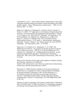 vzaimodeistvie vuzov v edinoi obrazovatel'noi informacionnoi srede (Opyt
Tomskogo gosudarstvennogo universiteta)//Vestnik Rossiiskogo universiteta
druzhby narodov. Seriya "Informatizaciya obrazovaniya". - 2005, № 1(2).
Moskva, 2005. - S. 78-86).
Baljan A.N., Bahtina E.J., Belajchuk O. A, Hooters of Item Г, Krupa T.V.,
Kuzora I.V. (2007). "1С"-approaches to a development of digital educational
resources // In "Internet portals: the maintenance and technologies". Release
4 / A.N.Tikhonov, etc.; FGU GNII ITT "Informika". -М: Education, p. 575594 (rus) (Balyan A.N., Bahtina E.Yu., Belaichuk O.A., Gudkov P.G.,
Krupa T.V., Kuzora I.V. Podhody firmy "1S" k razrabotke cifrovyh
obrazovatel'nyh resursov // V sb. nauch. st. "Internet-portaly: soderzhanie i
tehnologii". Vypusk 4 / Redkol.: A.N. Tihonov (pred.) i dr.; FGU GNII ITT
"Informika". - M.: Prosveshenie, 2007. - S. 575-594).
Dubrovsky V. N, Lebedeva N.A., Belajchuk O. A. 1С. (2007). The
Mathematical Constructor - new program for dynamic geometry//Computer
Tools in Education Journal. – SPb, N3, p. 47-56 (rus) (Dubrovskii V.N.,
Lebedeva N.A., Belaichuk O.A. 1S:Matematicheskii konstruktor - novaya
programma dinamicheskoi geometrii // Komp'yuternye instrumenty v
obrazovanii. -SPb.: Izd-vo CPO "Informatizaciya obrazovaniya", 2007, N3,
S. 47-56).
Halitova R.R. Education and the right Legal regulation of distance learning:
the Collection of statutory acts, 2004 (rus)
(Halitova R.R. Obrazovanie i pravo Pravovoe regulirovanie distancionnogo
obrazovaniya: Sbornik normativnyh aktov, 2004).
Hutorskoj A.V. (2006). Heuristic methods as an innovative training tool
//Innovations in a comprehensive school. Training methods. Proceedings. –
М: Russian Academy of Education, p.108-118 (rus) (Hutorskoi A.V.
Evristicheskie metody kak instrument innovacionnogo obucheniya //
Innovacii v obsheobrazovatel'noi shkole. Metody obucheniya. Sbornik
nauchnyh trudov / Pod red. A.V.Hutorskogo. -M.: GNU ISMO RAO, 2006.
p.108-118).
Inquiries on actions monitoring of the priority national project "Education"
from 23.09.2009 and 07.10.2009 (rus) (Spravki o monitoringe meropriyatii
prioritetnogo nacional'nogo proekta «Obrazovanie» ot 23.09.2009 i 07.10.

739

 