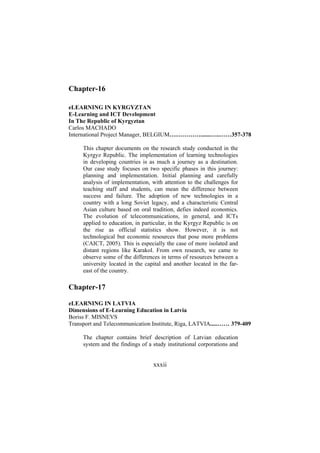 Chapter-16
eLEARNING IN KYRGYZTAN
E-Learning and ICT Development
In The Republic of Kyrgyztan
Carlos MACHADO
International Project Manager, BELGIUM….………….......…..……357-378
This chapter documents on the research study conducted in the
Kyrgyz Republic. The implementation of learning technologies
in developing countries is as much a journey as a destination.
Our case study focuses on two specific phases in this journey:
planning and implementation. Initial planning and carefully
analysis of implementation, with attention to the challenges for
teaching staff and students, can mean the difference between
success and failure. The adoption of new technologies in a
country with a long Soviet legacy, and a characteristic Central
Asian culture based on oral tradition, defies indeed economics.
The evolution of telecommunications, in general, and ICTs
applied to education, in particular, in the Kyrgyz Republic is on
the rise as official statistics show. However, it is not
technological but economic resources that pose more problems
(CAICT, 2005). This is especially the case of more isolated and
distant regions like Karakol. From own research, we came to
observe some of the differences in terms of resources between a
university located in the capital and another located in the fareast of the country.

Chapter-17
eLEARNING IN LATVIA
Dimensions of E-Learning Education in Latvia
Boriss F. MISNEVS
Transport and Telecommunication Institute, Riga, LATVIA.....…… 379-409
The chapter contains brief description of Latvian education
system and the findings of a study institutional corporations and

xxxii

 