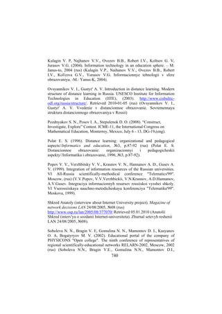 Kulagin V. P, Najhanov V.V., Ovezov B.B., Robert I.V., Koltsov G. V,
Jurasov V.G. (2004). Information technology in an education sphere. – М:
Janus-to, 2004 (rus) (Kulagin V.P., Naihanov V.V., Ovezov B.B., Robert
I.V., Kol'cova G.V., Yurasov V.G. Informacionnye tehnologii v sfere
obrazovaniya. -M.: Yanus-K, 2004).
Ovsyannikov V. I., Gustyr' A. V. Introduction in distance learning. Modern
structure of distance learning in Russia. UNESCO Institute for Information
Technologies in Education (IITE), (2003). http://www.cisbalticodl.org/russia/structure/. Retrieved 2010-01-05 (rus) (Ovsyannikov V. I.,
Gustyr' A. V. Vvedenie v distancionnoe obrazovanie. Sovremennaya
struktura distancionnogo obrazovaniya v Rossii)
Pozdnyakov S. N., Posov I. A., Stepulenok D. O. (2008). “Construct,
Investigate, Explore” Contest. ICME-11, the International Congress on
Mathematical Education, Monterrey, Mexico, July 6 - 13, DG-19,(eng).
Polat E. S. (1996). Distance learning: organizational and pedagogical
aspects//Informatics and education, №3, p.87-92 (rus) (Polat E. S.
obrazovanie:
organizacionnyi
i
pedagogicheskii
Distancionnoe
aspekty//Informatika i obrazovanie, 1996, №3, p.87-92).
Popov V. V., Verzhbitsky V. V., Krasnov V. N., Hannanov A. D., Gusev A.
V. (1999). Integration of information resources of the Russian universities.
VI All-Russia scientifically-methodical conference "Telematics'99".
Moscow, (rus) (V.V.Popov, V.V.Verzhbickii, V.N.Krasnov, A.D.Hannanov,
A.V.Gusev. Integraciya informacionnyh resursov rossiiskoi vysshei shkoly.
VI Vserossiiskaya nauchno-metodicheskaya konferenciya "Telematika'99".
Moskova, 1999).
Shkred Anatoly (interview about Internet University project). Magazine of
network decisions LAN 24/08/2005, №08 (rus)
http://www.osp.ru/lan/2005/08/377070/ Retrieved 05.01.2010 (Anatolii
Shkred (interv'yu o sozdanii Internet-universiteta). Zhurnal setevyh reshenii
LAN 24/08/2005, №08).
Soboleva N. N., Bragin V. E, Gomulina N. N., Mamontov D. I., Kasyanov
O. A, Bogatyryov M. V. (2002). Educational portal of the company of
PHYSICONS "Open college". The ninth conference of representatives of
regional scientifically-educational networks RELARN-2002, Moscow, 2002
(rus) (Soboleva N.N., Bragin V.E., Gomulina N.N., Mamontov D.I.,

740

 
