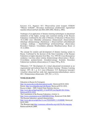 Kas'yanov O.A., Bogatyrev M.V. Obrazovatel'nyi portal kompanii FIZIKON

"Otkrytyi kolledzh". Devyataya konferenciya predstavitelei regional'nyh
nauchno-obrazovatel'nyh setei RELARN-2002, Moskva, 2002).
Technique of an application of distance learning technologies in educational
institutions of the higher, average and vocational training of the Russian
Federation. Confirmed by the order of Ministry of Education of Russia from
18.12.2002 (rus) (Metodika primeneniya distancionnyh obrazovatel'nyh
tehnologii (distancionnogo obucheniya) v obrazovatel'nyh uchrezhdeniyah
vysshego, srednego i dopolnitel'nogo professional'nogo obrazovaniya
Rossiiskoi Federacii. Utverzhdena prikazom Minobrazovaniya Rossii ot
18.12.2002).
The concept for creation and development of distance learning system in
Russia. Confirmed by the decision of the State Committee of the Russian
Federation on higher education from May, 31st, 1995 № 6 (rus) (Koncepciya
sozdaniya i razvitiya edinoi sistemy distancionnogo obrazovaniya v Rossii.
Utverzhdena postanovleniem Gosudarstvennogo Komiteta Rossiiskoi
Federacii po vysshemu obrazovaniyu ot 31 maya 1995 g. № 6).
Tikhomirov V.P. Development of a virtual educational environment as an
organizational and technical basis for distance learning / Distance Learning
Journal. 1997, № 1, p. 8-11 (rus) (Tihomirov V.P. Realizaciya koncepcii
virtual'noi obrazovatel'noi sredy kak organizacionno-tehnicheskaya osnova
DO // Distancionnoe obrazovanie. 1997, № 1, s. 8-11).
WEBLIOGRAPHY
Education in Russia for Foreigners
http://en.russia.edu.ru/edu/description/sysobr/. Retrieved 05.01.2010.
Russia. http://en.wikipedia.org/wiki/Russia. Retrieved 05.01.2010.
Russia in digits – 2009. Federal State Statistics Service.
http://www.gks.ru/bgd/regl/b09_11/IssWWW.exe/Stg/d01/08-10.htm.
Retrieved 05.01.2010.
The Constitution of the Russian Federation. (Article 1).
http://www.constitution.ru/en/10003000-02.htm. Retrieved 25.06.2009
The Russian federation: general characteristics.
http://www.gks.ru/scripts/free/1c.exe?XXXX09F.2.1/010000R. Retrieved
04.05.2009.
The Russian map http://commons.wikimedia.org/wiki/File:Rs-map.png

Retrieved 04.05.2009.
741

 