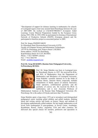 “Development of support for distance learning in mathematics for schools
of Leningrad region (rural area around Saint-Petersburg) between the year
of 2007-2009. He worked at CALMAP-PROJECT (Computer Aided
Learning: Course Material Preparation) funded by the European Union
during 1993-1996. In 1995-1998, he participated in forming of International
Network of Productive Schools (INEPS) (European project) and He
participated in InterGeo project as associated partner in 2009.
Prof. Dr. Sergey POZDNYAKOV
St.-Petersburg State Electrotechnical University (LETI)
Faculty of Computer Science and Information Technologies
197376 St.-Petersburg, prof. Popova Street 5, RUSSIA
Home address: 192281 St.-Petersburg,
Kupchinskaya Street 10-3-223, RUSSIA
Phone: +7 812 7059987, (home)
Fax: +7 812 3462758
Email: pozdnkov@gmail.com
Prof. Dr. Serge RUKSHIN, Russian State Pedagogical University,
St.Petersburg, RUSSIA
Prof. Dr. Serge Rukshin was born in Leningrad (now
St. Petersburg), Russia, in 1957. He received his B.Sc.
and M.S. in Mathematics from the Department of
Mathematics and Mechanics of Leningrad University.
Serge Rukshin’ scientific interests lie in the fields of
measure theory, function theory (especially multiple
interpolation in Hardy spaces of analytic functions),
linear operators, combinatorial geometry and the
geometry of convex sets. He received his Ph.D. in
mathematics, and is now Associate Professor of
Mathematical Analyses at the Russian State Pedagogical University (St.
Petersburg). He is the author of 4 books and more than 70 articles.
Serge Rukshin spent a long (since 1974 up to nowadays) and distinguished
pedagogical career teaching gifted children and gifted students, thinking
about and writing articles and books on history, theory and methods of
developing mathematically gifted students. He has taught mathematics at all
levels from kindergarten to post-graduate, in Soviet Union, Azerbaijan,
Kazakhstan, Russia, Turkey, Argentina, USA and other countries. He
delivered also special classes for teachers, professors and specialists in

743

 