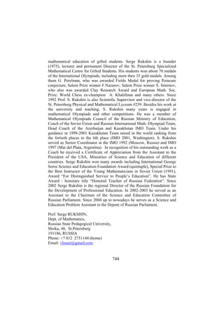 mathematical education of gifted students. Serge Rukshin is a founder
(1975), lecturer and permanent Director of the St. Petersburg Specialized
Mathematical Centre for Gifted Students. His students won about 70 medals
of the International Olympiads, including more then 35 gold medals. Among
them G. Perelman, who was awarded Fields Medal for proving Poincare
conjecture; Salem Prize winner F.Nazarov; Salem Prize winner S. Smirnov,
who also was awarded Clay Research Award and European Math. Soc.
Prize; World Chess ex-champion A. Khalifman and many others. Since
1992 Prof. S. Rukshin is also Scientific Supervisor and vice-director of the
St. Petersburg Physical and Mathematical Lyceum #239. Besides his work at
the university and teaching, S. Rukshin many years is engaged in
mathematical Olympiads and other competitions. He was a member of
Mathematical Olympiads Council of the Russian Ministry of Education,
Coach of the Soviet Union and Russian International Math. Olympiad Team,
Head Coach of the Azerbaijan and Kazakhstan IMO Team. Under his
guidance in 1998-2001 Kazakhstan Team raised in the world ranking from
the fortieth places to the 6th place (IMO 2001, Washington). S. Rukshin
served as Senior Coordinator at the IMO 1992 (Moscow, Russia) and IMO
1997 (Mar del Plata, Argentina). In recognition of his outstanding work as a
Coach he received a Certificate of Appreciation from the Assistant to the
President of the USA, Ministries of Science and Education of different
countries. Serge Rukshin won many awards including International George
Soros Science and Education Foundation Award (quintuple), Special Prize to
the Best Instructor of the Young Mathematicians in Soviet Union (1991),
Award “For Distinguished Service to People’s Education”. He has State
Award - honorary title “Honored Teacher of Russian Federation”. Since
2002 Serge Rukshin is the regional Director of the Russian Foundation for
the Development of Professional Education. In 2002-2003 he served as an
Assistant to the Chairman of the Science and Education Committee of
Russian Parliament. Since 2004 up to nowadays he serves as a Science and
Education Problem Assistant to the Depute of Russian Parliament.
Prof. Serge RUKSHIN,
Dept. of Mathematics,
Russian State Pedagogical University,
Moika, 48, St.Petersburg
191186, RUSSIA
Phone: +7 812 2751144 (home)
Email: vliuser@gmail.com

744

 