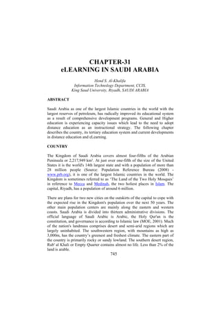 CHAPTER-31
eLEARNING IN SAUDI ARABIA
Hend S. Al-Khalifa
Information Technology Department, CCIS,
King Saud University, Riyadh, SAUDI ARABIA
ABSTRACT
Saudi Arabia as one of the largest Islamic countries in the world with the
largest reserves of petroleum, has radically improved its educational system
as a result of comprehensive development programs. General and Higher
education is experiencing capacity issues which lead to the need to adopt
distance education as an instructional strategy. The following chapter
describes the country, its tertiary education system and current developments
in distance education and eLearning.
COUNTRY
The Kingdom of Saudi Arabia covers almost four-fifths of the Arabian
Peninsula or 2,217,949 km². At just over one-fifth of the size of the United
States it is the world's 14th largest state and with a population of more than
28 million people (Source: Population Reference Bureau (2008) www.prb.org), it is one of the largest Islamic countries in the world. The
Kingdom is sometimes referred to as ‘The Land of the Two Holy Mosques’
in reference to Mecca and Medinah, the two holiest places in Islam. The
capital, Riyadh, has a population of around 6 million.
There are plans for two new cities on the outskirts of the capital to cope with
the expected rise in the Kingdom's population over the next 50 years. The
other main population centers are mainly along the eastern and western
coasts. Saudi Arabia is divided into thirteen administrative divisions. The
official language of Saudi Arabic is Arabic, the Holy Qur'an is the
constitution, and governance is according to Islamic law (MOE, 2001). Much
of the nation's landmass comprises desert and semi-arid regions which are
largely uninhabited. The southwestern region, with mountains as high as
3,000m, has the country’s greenest and freshest climate. The eastern part of
the country is primarily rocky or sandy lowland. The southern desert region,
Rub' al Khali or Empty Quarter contains almost no life. Less than 2% of the
land is arable.

745

 