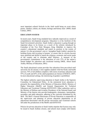 most important cultural festivals in the Arab world being an event where
poetry, intellect, culture, art, theater, heritage and history meet (MOE, Saudi
Culture, 2005).
EDUCATION SYSTEM
In recent years, Saudi living standards have radically improved as a result of
comprehensive development programs. Education is at the forefront of the
Saudi Government's priorities. Saudi Arabia’s education is going through an
important phase in its history as a result of the reforms introduced by
Custodian of the Two Holy Mosques, King Abdullah, to improve the
country’s educational standards and match its position in the comity of
nations. It is the government’s aim to ‘strengthen Saudi Arabia’s position by
building brains and investing in humans’ to ensure that its citizens become
more qualified and skilful to match the religious, economic and social needs
of the country and to eliminate adult illiteracy. A measure of the
government's commitment is the allocation of over 27% of the nation’s
annual budget for education and vocational training (MOE, About Saudi
Arabia, Ministry of Education, 2001).
The Saudi educational system provides free education from pre-school until
university for all citizens; it also supplies students with free books and health
services. 93% of all children complete a full course of primary education and
97% of youth and 85% of the adult population are literate (UNESCO, 2007).
In most educational settings, the intermixing of genders is prohibited.
The highest authority supervising education in Saudi Arabia is the Supreme
Committee for Educational Policy. At the ministerial level, education is
primarily the responsibility of the Ministry of Education (MoE), Ministry of
Higher Education (MoHE) and General Organization for Technical
Education and Vocational Training (GOTEVOT). Other authorities such as
the Ministry of Defense and Aviation, Presidency of the National Guard, and
Ministry of the Interior also provide kindergarten, elementary, intermediate,
secondary and adult education, adhering to the curricula formulated by the
MoE. The MoE’s General Directorate of Private Education is responsible of
the supervision and planning of private education departments in all
educational directorates and the private universities and vocational schools
fall under the jurisdictions of the MoHE and GOTEVOT.
Policies for private education in Saudi Arabia stipulate that licenses may only
be issued to Saudi Arabian citizens, and schools must comply with Islamic

747

 