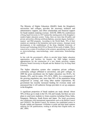 The Ministry of Higher Education (MoHE) funds the Kingdom's
universities and colleges, provides the necessary technical and
administrative support, and offers scholarships and financial support
for Saudi students studying overseas (SACM, 2008).The establishment
of King Saud University in 1957 marked the starting point of the Kingdom’s
modern higher education system. Today, there are more than 40 public and
private universities offering certificate/diploma, associate degree, bachelors’,
masters’ and PhD programs. According to the World Bank, 70% of their
students are studying in the humanities and social sciences. Amongst recent
developments is the establishment of the King Abdullah University of
Science and Technology (KAUST) at Thuwal, 80 km north of Jeddah. This is
conceived as a centre of excellence in the sciences, specializing in such fields
as micro-technology, nano-technology, water conservation, biotechnology
and IT.
In line with the government’s efforts to provide better higher education
opportunities and facilities for females, the 2009 budget included
appropriations for the construction of a new female university campus
(Princess Norah University) in Riyadh and the Medical City for King Saud
University.

The higher education system also comprises private colleges,
community colleges affiliated to universities, and girls’ colleges. In
2009 the gross enrollment rate for higher education was 85.6%, for
females, 45%, and for males, 55% (N/A, 2009). As a consequence of
the growing population rate, more than 50% of the population being
categorized as 'young', and rising labor market expectations, the
government has recently increased funding for overseas study and
announced that it will authorize foreign providers to set up campuses
in the Kingdom.
A significant proportion of Saudi students are study abroad. About
50% of these go to study in the US, UK and Canada, but there are now
plans to send more students to Asian countries including China, India,
Singapore, Malaysia, South Korea and Japan. The Saudi government
also collaborates with international organizations such as the British Council
and UNESCO. The British Council, for instance, has established centres in
Riyadh, Jeddah and Dammam/ Al-Khobar to guide and help Saudi students
studying for UK qualifications, wishing to develop their English skills, etc
(BC, 2009).

750

 