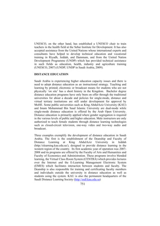 UNESCO, on the other hand, has established a UNESCO chair to train
teachers in the health field at the Sebai Institute for Development. It has also
accepted assistance from the United Nations whose international experts and
consultants have helped to develop technical education and vocational
training in Riyadh, Jeddah, and Dammam, and from the United Nation
Development Programme (UNDP) which has provided technical assistance
in such fields as education, health, industry and agriculture training
(UNESCO, 2007) (UNDP, UNDP in Saudi Arabia, 2009).
DISTANCE EDUCATION
Saudi Arabia is experiencing higher education capacity issues and there is
need to adopt distance education as an instructional strategy. Teaching and
learning by printed; electronic or broadcast means for students who are not
physically ‘on site’ has a short history in the Kingdom. Bachelor degree
distance education programs have only been on offer through the traditional
universities for about a decade and policies for single-mode, distance and
virtual tertiary institutions are still under development for approval by
MoHE. Some public universities such as King AbdulAziz University (KAU)
and Imam Mohammad Bin Saud Islamic University are dual-mode while
single-mode distance education is offered by the Arab Open University.
Distance education is primarily applied where gender segregation is required
in the various levels of public and higher education. Male instructors are only
authorized to teach female students through distance learning technologies
such as closed-circuit television, one-way video and two-way audio and
broadcast.
Three examples exemplify the development of distance education in Saudi
Arabia. The first is the establishment of the Deanship and Faculty of
Distance Learning at King AbdulAziz University in Jeddah
(http://elearning.kau.edu.sa/), designed to provide distance learning in the
western region of the country. Its first academic year of operation was 20072008 and its programs are offered by the Faculty of Arts and Humanities and
Faculty of Economics and Administration. These programs involve blended
learning, the Virtual Class Room System (CENTRA) which provides lectures
over the Internet and the E-Learning Management Electronic System
(EMES) which facilitates interaction between students and faculty. The
Deanship is also responsible for training and certificating faculty members
and individuals outside the university in distance education as well as
students using the system. KAU is also the permanent headquarters of the
Saudi Distance Learning Society (http://ssdl.kau.edu.sa)

751

 
