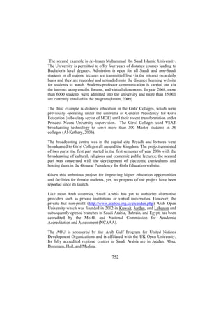 The second example is Al-Imam Muhammad ibn Saud Islamic University.
The University is permitted to offer four years of distance courses leading to
Bachelor's level degrees. Admission is open for all Saudi and non-Saudi
students in all majors, lectures are transmitted live via the internet on a daily
basis and they are recorded and uploaded onto the distance learning website
for students to watch. Students/professor communication is carried out via
the internet using emails, forums, and virtual classrooms. In year 2008, more
than 6000 students were admitted into the university and more than 15,000
are currently enrolled in the program (Imam, 2009).
The third example is distance education in the Girls' Colleges, which were
previously operating under the umbrella of General Presidency for Girls
Education (subsidiary sector of MOE) until their recent transformation under
Princess Noura University supervision. The Girls' Colleges used VSAT
broadcasting technology to serve more than 300 Master students in 36
colleges (Al-Kethery, 2006).
The broadcasting centre was in the capital city Riyadh and lectures were
broadcasted to Girls' Colleges all around the Kingdom. The project consisted
of two parts: the first part started in the first semester of year 2006 with the
broadcasting of cultural, religious and economic public lectures; the second
part was concerned with the development of electronic curriculums and
hosting them in the General Presidency for Girls Education website.
Given this ambitious project for improving higher education opportunities
and facilities for female students, yet, no progress of the project have been
reported since its launch.
Like most Arab countries, Saudi Arabia has yet to authorize alternative
providers such as private institutions or virtual universities. However, the
private but non-profit (http://www.arabou.org.sa/en/index.php) Arab Open
University which was founded in 2002 in Kuwait, Jordan, and Lebanon and
subsequently opened branches in Saudi Arabia, Bahrain, and Egypt, has been
accredited by the MoHE and National Commission for Academic
Accreditation and Assessment (NCAAA).
The AOU is sponsored by the Arab Gulf Program for United Nations
Development Organizations and is affiliated with the UK Open University.
Its fully accredited regional centers in Saudi Arabia are in Jeddah, Ahsa,
Dammam, Hail, and Medina.

752

 