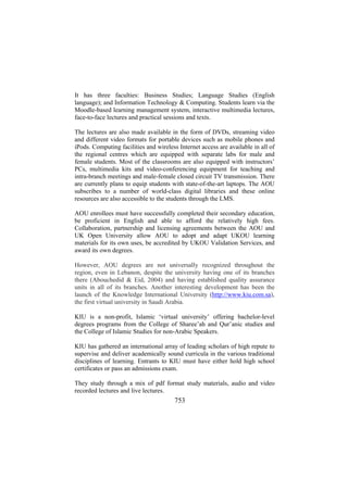 It has three faculties: Business Studies; Language Studies (English
language); and Information Technology & Computing. Students learn via the
Moodle-based learning management system, interactive multimedia lectures,
face-to-face lectures and practical sessions and texts.
The lectures are also made available in the form of DVDs, streaming video
and different video formats for portable devices such as mobile phones and
iPods. Computing facilities and wireless Internet access are available in all of
the regional centres which are equipped with separate labs for male and
female students. Most of the classrooms are also equipped with instructors’
PCs, multimedia kits and video-conferencing equipment for teaching and
intra-branch meetings and male-female closed circuit TV transmission. There
are currently plans to equip students with state-of-the-art laptops. The AOU
subscribes to a number of world-class digital libraries and these online
resources are also accessible to the students through the LMS.
AOU enrollees must have successfully completed their secondary education,
be proficient in English and able to afford the relatively high fees.
Collaboration, partnership and licensing agreements between the AOU and
UK Open University allow AOU to adopt and adapt UKOU learning
materials for its own uses, be accredited by UKOU Validation Services, and
award its own degrees.
However, AOU degrees are not universally recognized throughout the
region, even in Lebanon, despite the university having one of its branches
there (Abouchedid & Eid, 2004) and having established quality assurance
units in all of its branches. Another interesting development has been the
launch of the Knowledge International University (http://www.kiu.com.sa),
the first virtual university in Saudi Arabia.
KIU is a non-profit, Islamic ‘virtual university’ offering bachelor-level
degrees programs from the College of Sharee’ah and Qur’anic studies and
the College of Islamic Studies for non-Arabic Speakers.
KIU has gathered an international array of leading scholars of high repute to
supervise and deliver academically sound curricula in the various traditional
disciplines of learning. Entrants to KIU must have either hold high school
certificates or pass an admissions exam.
They study through a mix of pdf format study materials, audio and video
recorded lectures and live lectures.

753

 