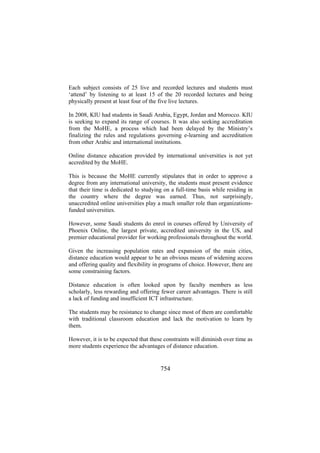 Each subject consists of 25 live and recorded lectures and students must
‘attend’ by listening to at least 15 of the 20 recorded lectures and being
physically present at least four of the five live lectures.
In 2008, KIU had students in Saudi Arabia, Egypt, Jordan and Morocco. KIU
is seeking to expand its range of courses. It was also seeking accreditation
from the MoHE, a process which had been delayed by the Ministry’s
finalizing the rules and regulations governing e-learning and accreditation
from other Arabic and international institutions.
Online distance education provided by international universities is not yet
accredited by the MoHE.
This is because the MoHE currently stipulates that in order to approve a
degree from any international university, the students must present evidence
that their time is dedicated to studying on a full-time basis while residing in
the country where the degree was earned. Thus, not surprisingly,
unaccredited online universities play a much smaller role than organizationsfunded universities.
However, some Saudi students do enrol in courses offered by University of
Phoenix Online, the largest private, accredited university in the US, and
premier educational provider for working professionals throughout the world.
Given the increasing population rates and expansion of the main cities,
distance education would appear to be an obvious means of widening access
and offering quality and flexibility in programs of choice. However, there are
some constraining factors.
Distance education is often looked upon by faculty members as less
scholarly, less rewarding and offering fewer career advantages. There is still
a lack of funding and insufficient ICT infrastructure.
The students may be resistance to change since most of them are comfortable
with traditional classroom education and lack the motivation to learn by
them.
However, it is to be expected that these constraints will diminish over time as
more students experience the advantages of distance education.

754

 