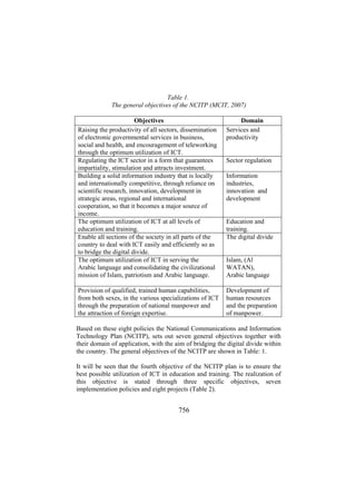 Table 1.
The general objectives of the NCITP (MCIT, 2007)
Objectives
Raising the productivity of all sectors, dissemination
of electronic governmental services in business,
social and health, and encouragement of teleworking
through the optimum utilization of ICT.
Regulating the ICT sector in a form that guarantees
impartiality, stimulation and attracts investment.
Building a solid information industry that is locally
and internationally competitive, through reliance on
scientific research, innovation, development in
strategic areas, regional and international
cooperation, so that it becomes a major source of
income.
The optimum utilization of ICT at all levels of
education and training.
Enable all sections of the society in all parts of the
country to deal with ICT easily and efficiently so as
to bridge the digital divide.
The optimum utilization of ICT in serving the
Arabic language and consolidating the civilizational
mission of Islam, patriotism and Arabic language.

Domain
Services and
productivity

Provision of qualified, trained human capabilities,
from both sexes, in the various specializations of ICT
through the preparation of national manpower and
the attraction of foreign expertise.

Development of
human resources
and the preparation
of manpower.

Sector regulation
Information
industries,
innovation and
development
Education and
training.
The digital divide
Islam, (Al
WATAN),
Arabic language

Based on these eight policies the National Communications and Information
Technology Plan (NCITP), sets out seven general objectives together with
their domain of application, with the aim of bridging the digital divide within
the country. The general objectives of the NCITP are shown in Table: 1.
It will be seen that the fourth objective of the NCITP plan is to ensure the
best possible utilization of ICT in education and training. The realization of
this objective is stated through three specific objectives, seven
implementation policies and eight projects (Table 2).

756

 