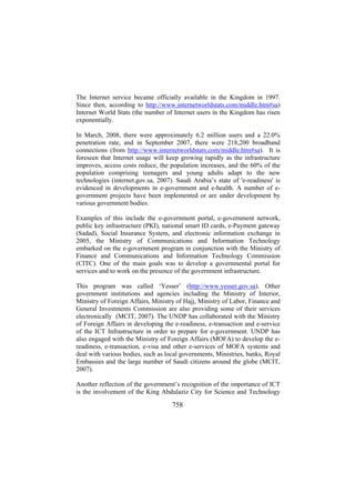 The Internet service became officially available in the Kingdom in 1997.
Since then, according to http://www.internetworldstats.com/middle.htm#sa)
Internet World Stats (the number of Internet users in the Kingdom has risen
exponentially.
In March, 2008, there were approximately 6.2 million users and a 22.0%
penetration rate, and in September 2007, there were 218,200 broadband
connections (from http://www.internetworldstats.com/middle.htm#sa). It is
foreseen that Internet usage will keep growing rapidly as the infrastructure
improves, access costs reduce, the population increases, and the 60% of the
population comprising teenagers and young adults adapt to the new
technologies (internet.gov.sa, 2007). Saudi Arabia’s state of 'e-readiness' is
evidenced in developments in e-government and e-health. A number of egovernment projects have been implemented or are under development by
various government bodies.
Examples of this include the e-government portal, e-government network,
public key infrastructure (PKI), national smart ID cards, e-Payment gateway
(Sadad), Social Insurance System, and electronic information exchange in
2005, the Ministry of Communications and Information Technology
embarked on the e-government program in conjunction with the Ministry of
Finance and Communications and Information Technology Commission
(CITC). One of the main goals was to develop a governmental portal for
services and to work on the presence of the government infrastructure.
This program was called ‘Yesser’ (http://www.yesser.gov.sa). Other
government institutions and agencies including the Ministry of Interior,
Ministry of Foreign Affairs, Ministry of Hajj, Ministry of Labor, Finance and
General Investments Commission are also providing some of their services
electronically (MCIT, 2007). The UNDP has collaborated with the Ministry
of Foreign Affairs in developing the e-readiness, e-transaction and e-service
of the ICT Infrastructure in order to prepare for e-government. UNDP has
also engaged with the Ministry of Foreign Affairs (MOFA) to develop the ereadiness, e-transaction, e-visa and other e-services of MOFA systems and
deal with various bodies, such as local governments, Ministries, banks, Royal
Embassies and the large number of Saudi citizens around the globe (MCIT,
2007).
Another reflection of the government’s recognition of the importance of ICT
is the involvement of the King Abdulaziz City for Science and Technology

758

 