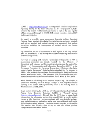 (KACST) (http://www.kacst.edu.sa), an independent scientific organization
reporting directly to the Prime Minister, in ICT development. KACST
operates the internet backbone in Saudi Arabia as well as the local registry
address space, and through its BADIR-ICT project, provides a national ICT
technology incubator.
In regard to e-health, many government hospitals, military hospitals,
National Guard hospitals, King Faisal Specialist hospital, university hospitals
and private hospitals and medical centres have automated their various
operations including the management of medical records and human
resources.
By comparison, the use of e-commerce in the Kingdom is still very limited.
This can be attributed to the incompleteness of the underlying infrastructure
and related regulations.
However, to develop and promote e-commerce in the country, in 2008 an
e-commerce committee was formed, headed by the Ministry of
Commerce and Industry, and this work is continuing under the aegis of the
Ministry of Communication and Information Technology (MCIT) as the
Permanent Committee for Electronic Transactions. Efforts are also being
made to bridge the country’s digital and educational divide. For instance, in
1999, a pilot project in Internet-based distance training for Saudi professional
women was initiated under UNDP to enable these females to become more
productive and develop professionally (Khan, Shazli, Khan, & Sait, 2000).
Saudi Arabia is also seeing moves towards ‘teleworking’, for example, in
journalism, publishing and Web design. This type of work helps to utilize the
capacity of its citizens and is particularly suited to the working needs of
Muslim women (MCIT, 2007).
In yet another initiative, the MCIT and CITC have jointly launched the Saudi
Arabia Home Computer Initiative (SaCHI) or ‘Tawasul’ project
(http:www.tawasul.com.sa). Through this, the CITC aims to induct Saudi
citizens into the information society. For around US$25 a month, families
can get a fully functional computer equipped with a pre-installed software
suite including desktop applications and a wide range of Islamic and Arabic
digital literature along with free 15 hours of Internet usage for two years plus
free training. The initiative aims to add at least one million personal
computer users to the Saudi market.

759

 