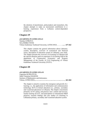 the attention of practitioners, policymakers and researchers, this
chapter attempts to make an incremental contribution to elearning experiences from a Lebanese context-dependent
perspective.

Chapter-19
eLEARNING IN LITHUANIA-I
Natalija LEPKOVA
Silva RIMKUVIENE
Vilnius Gediminas Technical University, LITHUANIA………....… 437-462
This chapter contains the general information about Lithuania:
country description, overview of economical and financial
issues, description of education system in Lithuania, case study.
The chapter presents the overview of eLearning in Lithuania and
the special attention paid on experience in eLearning field at the
department of Construction Economics and Property
Management of the Faculty of Civil Engineering of Vilnius
Gediminas Technical University (VGTU).

Chapter-20
eLEARNING IN LITHUANIA-II
Eugenijus KURILOVAS,
Habil Valentina DAGIENE
Institute of Mathematics and Informatics
Vilnius, LITHUANIA...….…...………...….…...…...….…...……… 463-484
The chapter is aimed to examine the emergence and growth of elearning, i.e., the application of information and communication
technology (ICT) in formal education (i.e., primary, secondary
and vocational education) in Lithuania. The chapter concentrates
primarily on ICT policy and practice (incl. content and services,
teacher training for ICT, and participation in international R&D
projects), research findings and case studies of e-learning in
Lithuanian primary, secondary and vocational education system.

xxxiv

 