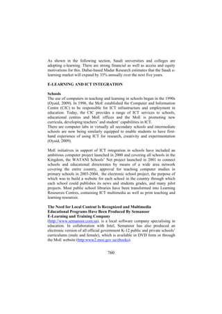 As shown in the following section, Saudi universities and colleges are
adopting e-learning. There are strong financial as well as access and equity
motivations for this. Dubai-based Madar Research estimates that the Saudi elearning market will expand by 33% annually over the next five years.
E-LEARNING AND ICT INTEGRATION
Schools
The use of computers in teaching and learning in schools began in the 1990s
(Oyaid, 2009). In 1996, the MoE established the Computer and Information
Centre (CIC) to be responsible for ICT infrastructure and employment in
education. Today, the CIC provides a range of ICT services to schools,
educational centres and MoE offices and the MoE is promoting new
curricula, developing teachers’ and student’ capabilities in ICT.
There are computer labs in virtually all secondary schools and intermediate
schools are now being similarly equipped to enable students to have firsthand experience of using ICT for research, creativity and experimentation
(Oyaid, 2009).
MoE initiatives in support of ICT integration in schools have included an
ambitious computer project launched in 2000 and covering all schools in the
Kingdom, the WATANI Schools’ Net project launched in 2001 to connect
schools and educational directorates by means of a wide area network
covering the entire country, approval for teaching computer studies in
primary schools in 2003-2004, the electronic school project, the purpose of
which was to build a website for each school in the country through which
each school could publishes its news and students grades, and many pilot
projects. Most public school libraries have been transformed into Learning
Resources Centres, containing ICT multimedia as well as print teaching and
learning resources.
The Need for Local Content Is Recognized and Multimedia
Educational Programs Have Been Produced By Semanoor
E-Learning and Training Company
(http://www.semanoor.com.sa), is a local software company specialising in
education. In collaboration with Intel, Semanoor has also produced an
electronic version of all official government K-12 public and private schools’
curriculums (male and female), which is available in DVD form or through
the MoE website (http:www2.moe.gov.sa/ebooks).

760

 