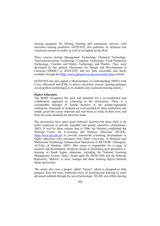 training programs for lifelong learning and community services with
electronic training portfolios. GOTEVOT also publishes its technical and
vocational courses in Arabic as well as in English on the Web.
These courses include Management Technology, Chemical Technology,
Telecommunications Technology, Computer Technology, Food Production
Technology, Tourism and Hotels Technology and Poultry. They were
developed by the general Directorate for Design and Development of
Curricula (DDDC) in GOTEVOT and are fully accessible and freely
available through the (http://www.cdd.gotevot.edu.sa/en/index.htm) website.
GOTEVOT has also signed a Memorandum of Understanding (MOU) with
Cisco, Microsoft and ICDL to deliver electronic courses training packages
covering these technologies to its students and vocational training centres.
Higher Education
The MoHE recognizes the need and potential for a co-coordinated and
collaborative approach to e-learning in the universities. There is a
considerable shortage of female lecturers in the gender-segregated
institutions, thousands of students are over-enrolled by these institutions and
simply given the course materials and sent home to study on their own, and
there are many demands for part-time study.
The universities have quite good technical facilities but these need to be
better employed to provide equitable and quality education (Almohaisen,
2007). It was for these reasons that in 2006, the Ministry established the
National Centre for E-Learning and Distance Education (NCeDL)
(http://www.elc.edu.sa) to provide nationwide e-learning development in
higher education with assistance from Open University of Malaysia and
Multimedia Technology Enhancement Operations or METEOR (Almegren,
Al-Yafei, & Hashem, 2007). This centre is responsible for a range of
research and development initiatives aimed at facilitating next generation elearning in Saudi higher education, including the National Learning
Management System ‘Jusur’, based upon the OUM LMS and the National
Repository ‘Makniz’ to store, manage and share learning objects between
Saudi universities.
The centre also runs a project called ‘Tajseer’ which is designed to help
progress from the more traditional ways of teaching and learning to more
advanced methods through the use of technology. NCeDL also offers training

762

 
