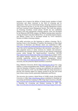 programs aim to improve the abilities of female faculty members in Saudi
universities and others interested in the field of e-learning and its
applications. These cover instructional design, designing interactive lessons
using CourseLab and how to use the Jusur Learning Management System
and Jusur Learning Content Management System. The Centre also operates
an E-learning Excellence Award scheme. NCeDL has also established
alliances with some international e-learning agencies. Jusur was developed
by the Malaysian METEOR company, the Maknaz learning object repository
is being developed using HarvestRoad Hive, an Australian based-company,
and Makanz content will be developed initially by TATA Interactive
Systems, an Indian e-learning company.
The public universities are also beginning to embrace e-learning. The Elearning Centre in the Deanship of Academic Development at King Fahad
University of Petroleum and Minerals which was established in 2003,
(http://www.kfupm.edu.sa/dad/elearn/about/elearn.home.htm) promotes the
use of the web in teaching and learning at the university using WebCT to
offer integrated access to online resources by students and instructors.
KFUPM has also joined the global movement for open sharing of educational
content online through the OpenCourseWare Consortium. KFUPM
http://opencourseware.kfupm.edu.sa;http://ocw.kfupm.edu.sa contains Arabic
and English language materials from approximately 80 KFUPM courses
including engineering, sciences and industrial management. Alfaisal
University (http://www.alfaisal.edu/default.htm), a newly established private
university, has also joined the OpenCourseWare Consortium.
King AbdulAziz University (KAU) (http://elearning.kau.edu.sa) has a long
tradition of print/correspondence-base distance education and since 2005,
when the Deanship of Distance Learning was established, has embarked on
online course delivery. KAU uses the EMES LMS and virtual classrooms to
provide extra learning support for students enrolled in the first and second
year in basic science courses, particularly Mathematics and Physics.
The university also contains a digital library of 16,000 e-books. King Khalid
University in Abha (http://elearning.kau.edu.sa) established its Deanship for
e-Learning and Distance Learning in 2006, King Saud University in Riyadh,
http://www.ksu.edu.sa/sites/KSUArabic/Deanships/Elearn/Pages/default.asp
x Deanship for e-Learning and Distance Learning in 2007 The
http://www.kfu.edu.sa/en/deans/development/elearningunit/pages/home.aspx

763

 