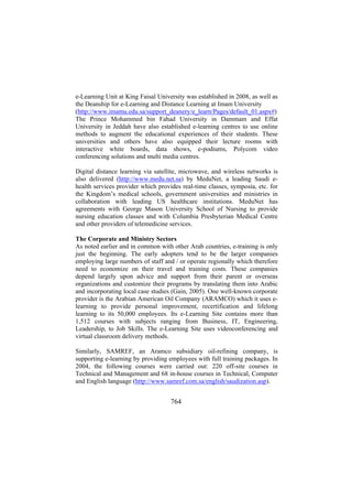e-Learning Unit at King Faisal University was established in 2008, as well as
the Deanship for e-Learning and Distance Learning at Imam University
(http://www.imamu.edu.sa/support_deanery/e_learn/Pages/default_01.aspx#)
The Prince Mohammed bin Fahad University in Dammam and Effat
University in Jeddah have also established e-learning centres to use online
methods to augment the educational experiences of their students. These
universities and others have also equipped their lecture rooms with
interactive white boards, data shows, e-podiums, Polycom video
conferencing solutions and multi media centres.
Digital distance learning via satellite, microwave, and wireless networks is
also delivered (http://www.medu.net.sa) by MeduNet, a leading Saudi ehealth services provider which provides real-time classes, symposia, etc. for
the Kingdom’s medical schools, government universities and ministries in
collaboration with leading US healthcare institutions. MeduNet has
agreements with George Mason University School of Nursing to provide
nursing education classes and with Columbia Presbyterian Medical Centre
and other providers of telemedicine services.
The Corporate and Ministry Sectors
As noted earlier and in common with other Arab countries, e-training is only
just the beginning. The early adopters tend to be the larger companies
employing large numbers of staff and / or operate regionally which therefore
need to economize on their travel and training costs. These companies
depend largely upon advice and support from their parent or overseas
organizations and customize their programs by translating them into Arabic
and incorporating local case studies (Gain, 2005). One well-known corporate
provider is the Arabian American Oil Company (ARAMCO) which it uses elearning to provide personal improvement, recertification and lifelong
learning to its 50,000 employees. Its e-Learning Site contains more than
1,512 courses with subjects ranging from Business, IT, Engineering,
Leadership, to Job Skills. The e-Learning Site uses videoconferencing and
virtual classroom delivery methods.
Similarly, SAMREF, an Aramco subsidiary oil-refining company, is
supporting e-learning by providing employees with full training packages. In
2004, the following courses were carried out: 220 off-site courses in
Technical and Management and 68 in-house courses in Technical, Computer
and English language (http://www.samref.com.sa/english/saudization.asp).

764

 