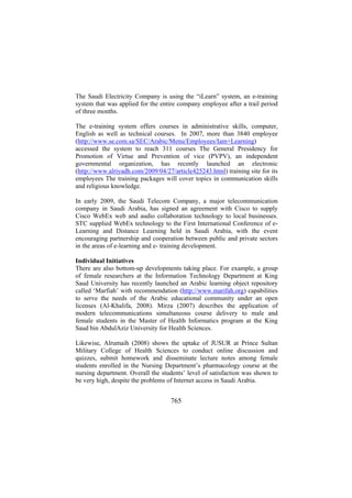 The Saudi Electricity Company is using the “iLearn” system, an e-training
system that was applied for the entire company employee after a trail period
of three months.
The e-training system offers courses in administrative skills, computer,
English as well as technical courses. In 2007, more than 3840 employee
(http://www.se.com.sa/SEC/Arabic/Menu/Employees/Iam+Learning)
accessed the system to reach 311 courses The General Presidency for
Promotion of Virtue and Prevention of vice (PVPV), an independent
governmental organization, has recently launched an electronic
(http://www.alriyadh.com/2009/04/27/article425243.html) training site for its
employees The training packages will cover topics in communication skills
and religious knowledge.
In early 2009, the Saudi Telecom Company, a major telecommunication
company in Saudi Arabia, has signed an agreement with Cisco to supply
Cisco WebEx web and audio collaboration technology to local businesses.
STC supplied WebEx technology to the First International Conference of eLearning and Distance Learning held in Saudi Arabia, with the event
encouraging partnership and cooperation between public and private sectors
in the areas of e-learning and e- training development.
Individual Initiatives
There are also bottom-up developments taking place. For example, a group
of female researchers at the Information Technology Department at King
Saud University has recently launched an Arabic learning object repository
called ‘Marfiah’ with recommendation (http://www.marifah.org) capabilities
to serve the needs of the Arabic educational community under an open
licenses (Al-Khalifa, 2008). Mirza (2007) describes the application of
modern telecommunications simultaneous course delivery to male and
female students in the Master of Health Informatics program at the King
Saud bin AbdulAziz University for Health Sciences.
Likewise, Alrumaih (2008) shows the uptake of JUSUR at Prince Sultan
Military College of Health Sciences to conduct online discussion and
quizzes, submit homework and disseminate lecture notes among female
students enrolled in the Nursing Department’s pharmacology course at the
nursing department. Overall the students’ level of satisfaction was shown to
be very high, despite the problems of Internet access in Saudi Arabia.

765

 
